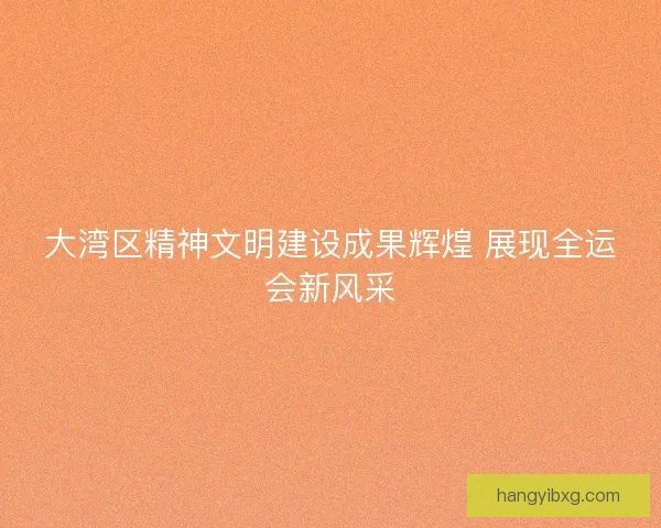 大湾区精神文明建设成果辉煌 展现全运会新风采