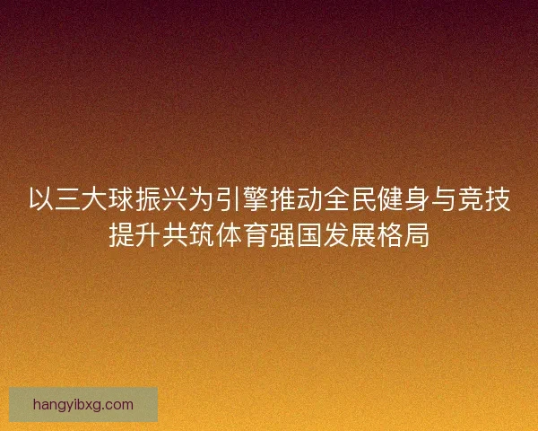 以三大球振兴为引擎推动全民健身与竞技提升共筑体育强国发展格局