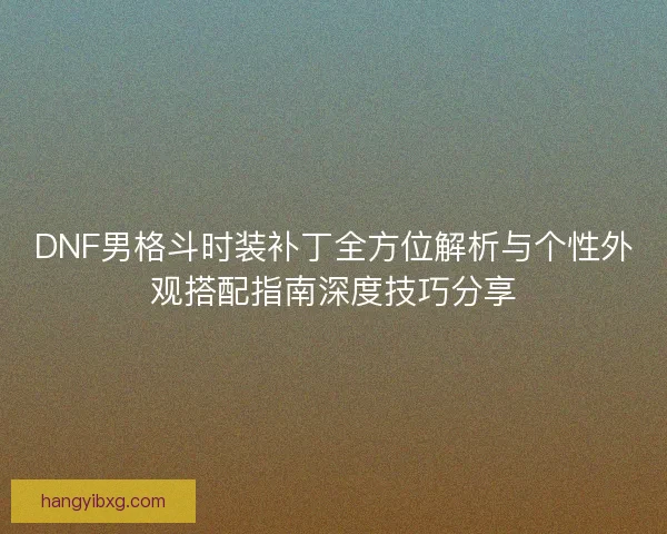 DNF男格斗时装补丁全方位解析与个性外观搭配指南深度技巧分享
