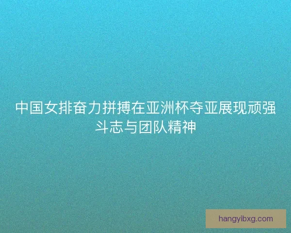 中国女排奋力拼搏在亚洲杯夺亚展现顽强斗志与团队精神