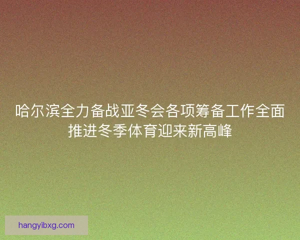 哈尔滨全力备战亚冬会各项筹备工作全面推进冬季体育迎来新高峰