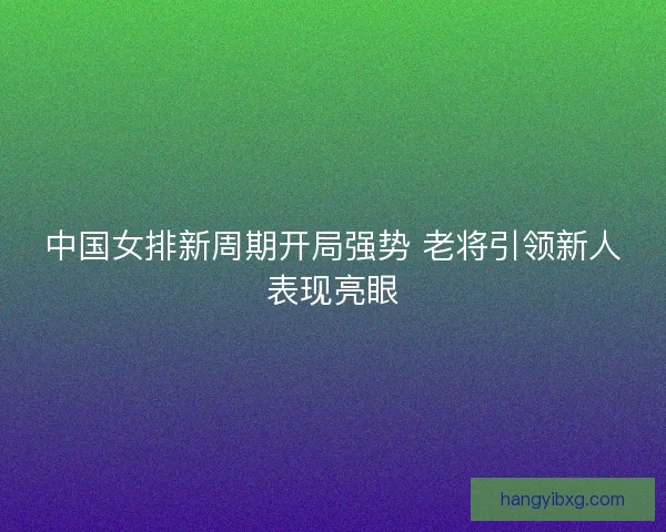 中国女排新周期开局强势 老将引领新人表现亮眼
