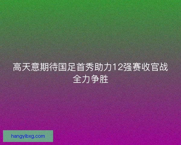 高天意期待国足首秀助力12强赛收官战全力争胜